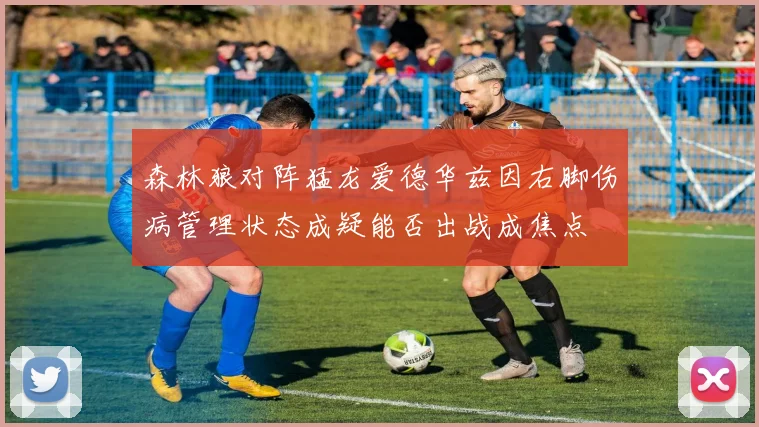 森林狼对阵猛龙爱德华兹因右脚伤病管理状态成疑能否出战成焦点