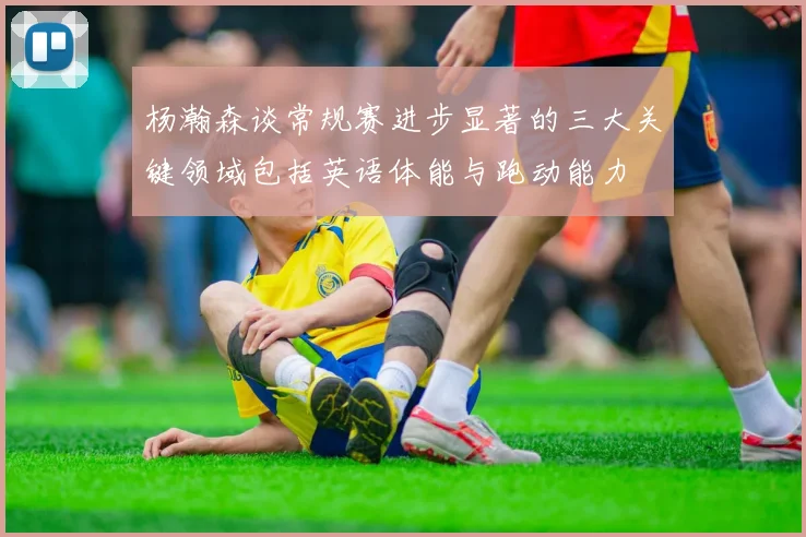 杨瀚森谈常规赛进步显著的三大关键领域包括英语体能与跑动能力
