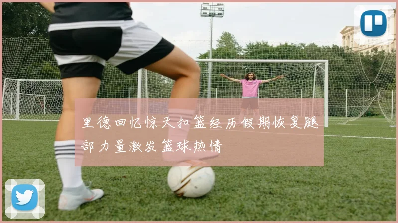 里德回忆惊天扣篮经历假期恢复腿部力量激发篮球热情