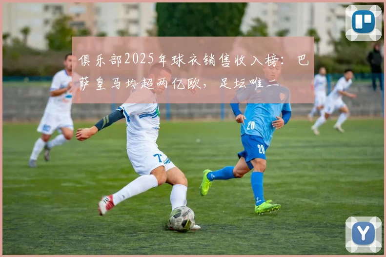 俱乐部2025年球衣销售收入榜：巴萨皇马均超两亿欧，足坛唯二