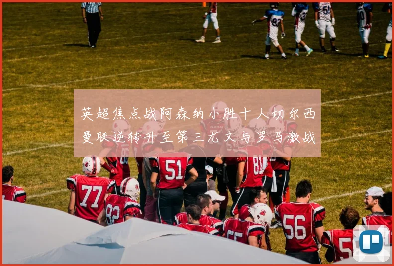 英超焦点战阿森纳小胜十人切尔西曼联逆转升至第三尤文与罗马激战平局
