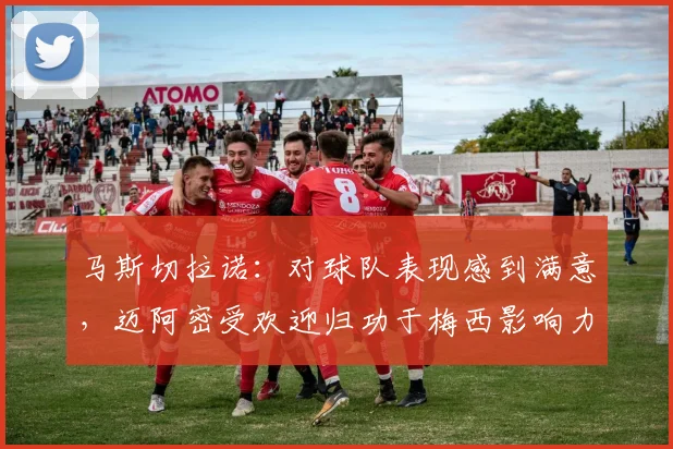 马斯切拉诺：对球队表现感到满意，迈阿密受欢迎归功于梅西影响力