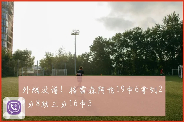 外线没谱！格雷森阿伦19中6拿到21分8助三分16中5