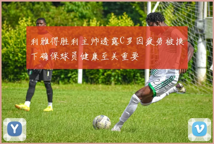 利雅得胜利主帅透露C罗因疲劳被换下确保球员健康至关重要