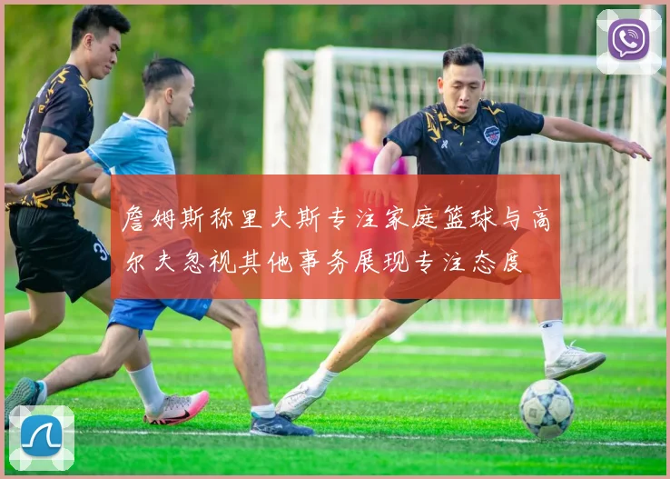 詹姆斯称里夫斯专注家庭篮球与高尔夫忽视其他事务展现专注态度