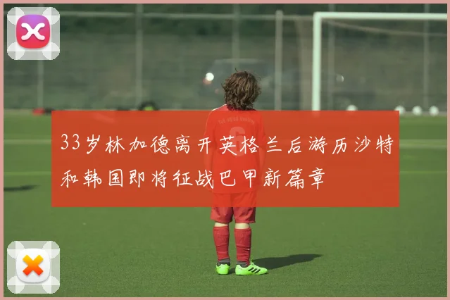 33岁林加德离开英格兰后游历沙特和韩国即将征战巴甲新篇章