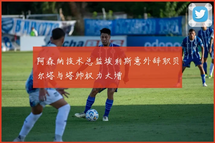 阿森纳技术总监埃利斯意外辞职贝尔塔与塔帅权力大增