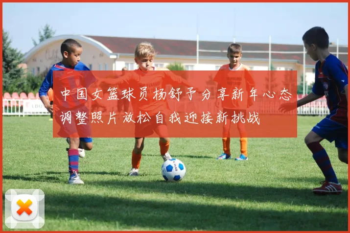 中国女篮球员杨舒予分享新年心态调整照片放松自我迎接新挑战