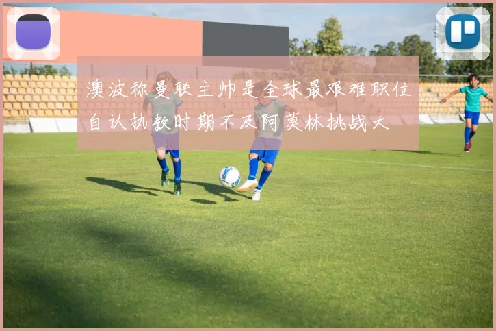 澳波称曼联主帅是全球最艰难职位自认执教时期不及阿莫林挑战大