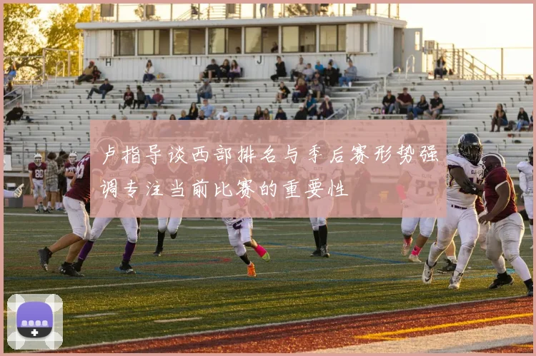 卢指导谈西部排名与季后赛形势强调专注当前比赛的重要性