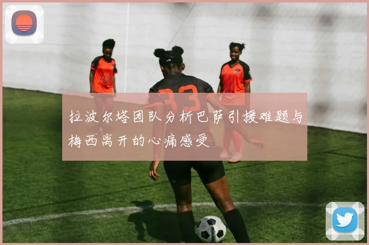拉波尔塔团队分析巴萨引援难题与梅西离开的心痛感受
