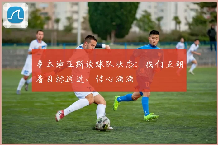 鲁本迪亚斯谈球队状态：我们正朝着目标迈进，信心满满