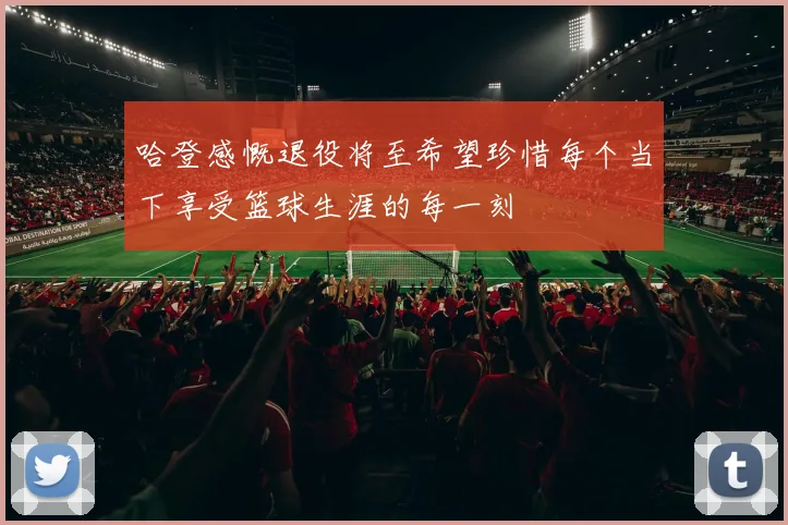 哈登感慨退役将至希望珍惜每个当下享受篮球生涯的每一刻