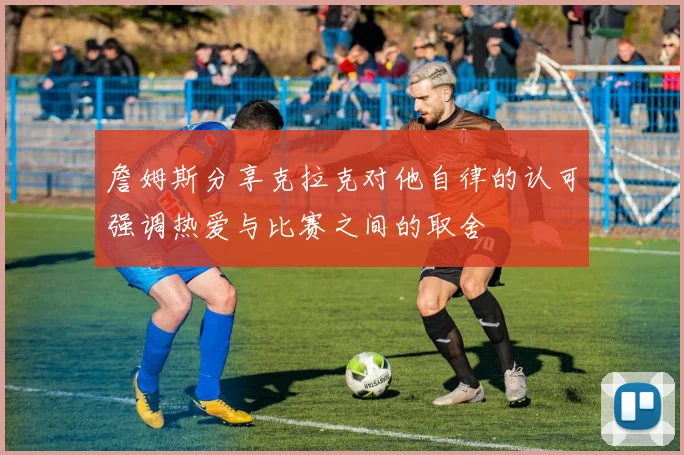 詹姆斯分享克拉克对他自律的认可强调热爱与比赛之间的取舍