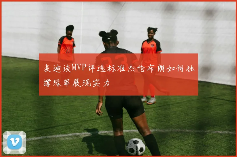 麦迪谈MVP评选标准杰伦布朗如何独撑绿军展现实力