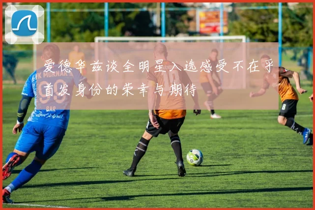 爱德华兹谈全明星入选感受不在乎首发身份的荣幸与期待