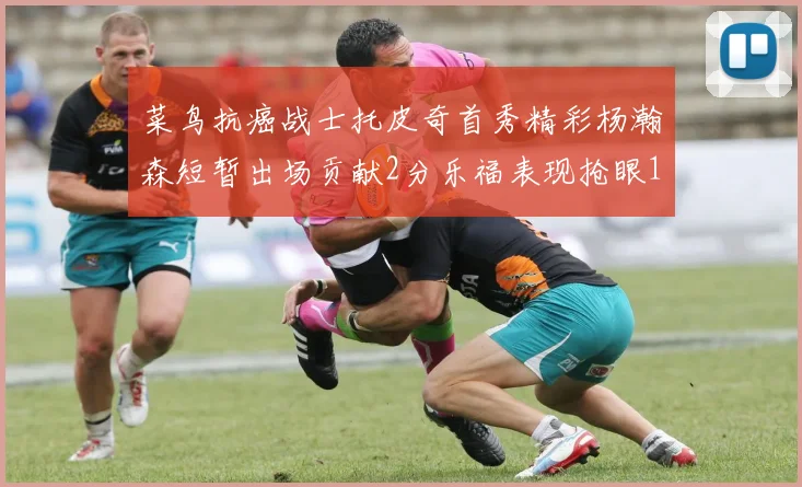 菜鸟抗癌战士托皮奇首秀精彩杨瀚森短暂出场贡献2分乐福表现抢眼14分钟斩获11分2助