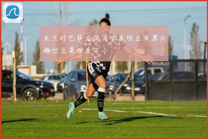 米兰对巴萨后卫马丁表现出浓厚兴趣但交易难度不小