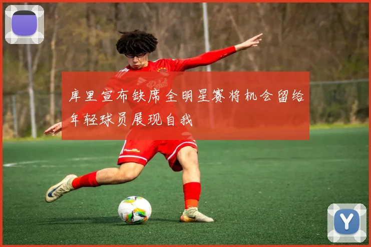 库里宣布缺席全明星赛将机会留给年轻球员展现自我